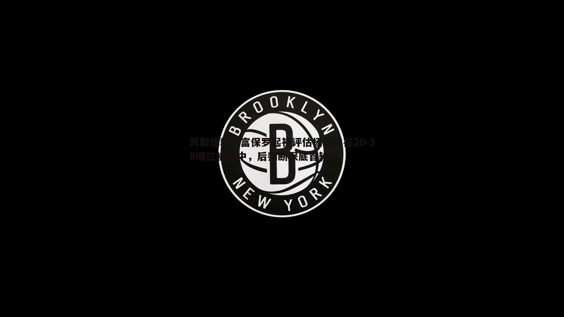 苏群爆料，富保罗起初评估杨瀚森在20-38顺位被选中，后判断保底首轮！